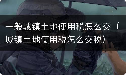 一般城镇土地使用税怎么交（城镇土地使用税怎么交税）