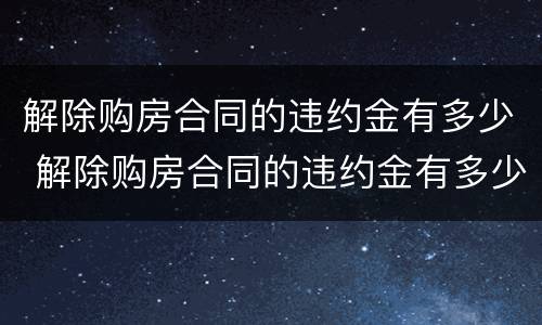 解除购房合同的违约金有多少 解除购房合同的违约金有多少钱