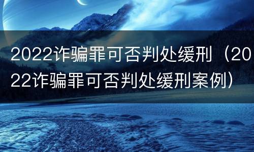 2022诈骗罪可否判处缓刑（2022诈骗罪可否判处缓刑案例）