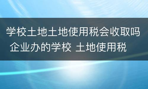 学校土地土地使用税会收取吗 企业办的学校 土地使用税