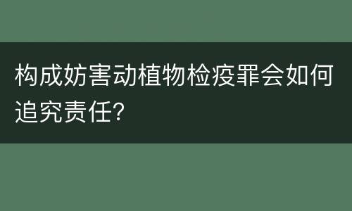 构成妨害动植物检疫罪会如何追究责任？