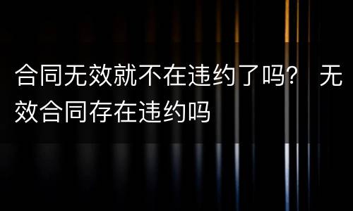 合同无效就不在违约了吗？ 无效合同存在违约吗