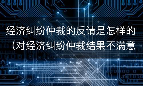 经济纠纷仲裁的反请是怎样的（对经济纠纷仲裁结果不满意应该怎么办）