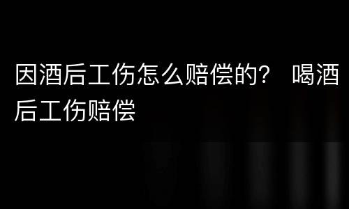 因酒后工伤怎么赔偿的？ 喝酒后工伤赔偿