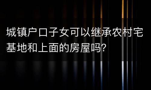城镇户口子女可以继承农村宅基地和上面的房屋吗？