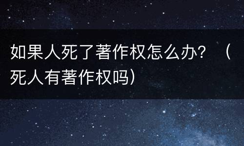 如果人死了著作权怎么办？（死人有著作权吗）