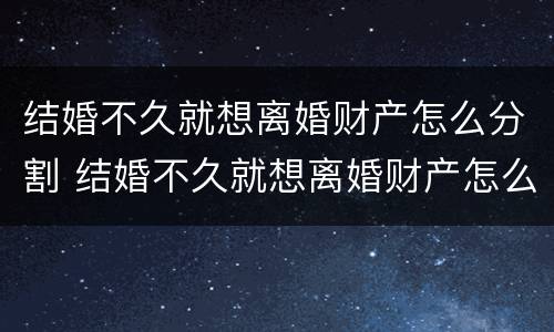 结婚不久就想离婚财产怎么分割 结婚不久就想离婚财产怎么分割呢