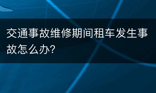 交通事故维修期间租车发生事故怎么办？