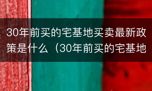 30年前买的宅基地买卖最新政策是什么（30年前买的宅基地买卖最新政策是什么时候）