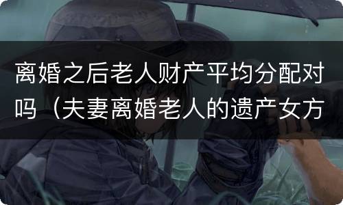 离婚之后老人财产平均分配对吗（夫妻离婚老人的遗产女方可以分到吗）