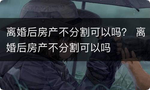 离婚后房产不分割可以吗？ 离婚后房产不分割可以吗