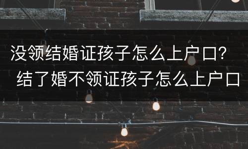 没领结婚证孩子怎么上户口？ 结了婚不领证孩子怎么上户口