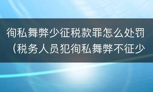 徇私舞弊少征税款罪怎么处罚（税务人员犯徇私舞弊不征少征税款罪最高刑罚为）