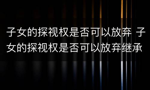 子女的探视权是否可以放弃 子女的探视权是否可以放弃继承权
