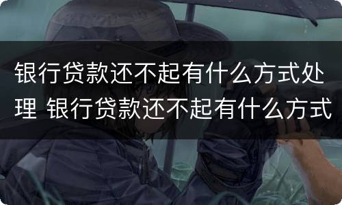 银行贷款还不起有什么方式处理 银行贷款还不起有什么方式处理好
