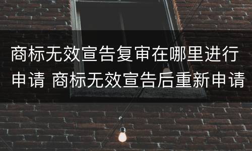商标无效宣告复审在哪里进行申请 商标无效宣告后重新申请