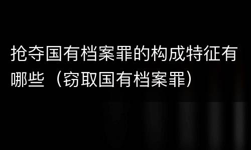 抢夺国有档案罪的构成特征有哪些（窃取国有档案罪）