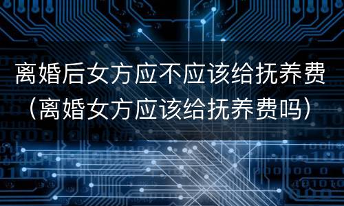 离婚后女方应不应该给抚养费（离婚女方应该给抚养费吗）
