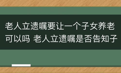 老人立遗嘱要让一个子女养老可以吗 老人立遗嘱是否告知子女需要子女签字吗