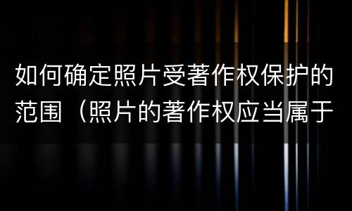 如何确定照片受著作权保护的范围（照片的著作权应当属于谁）