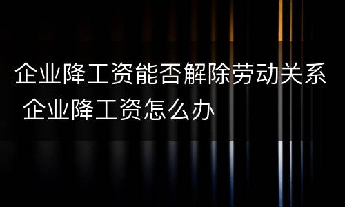 企业降工资能否解除劳动关系 企业降工资怎么办