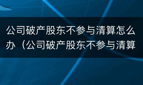 公司破产股东不参与清算怎么办（公司破产股东不参与清算怎么办呢）