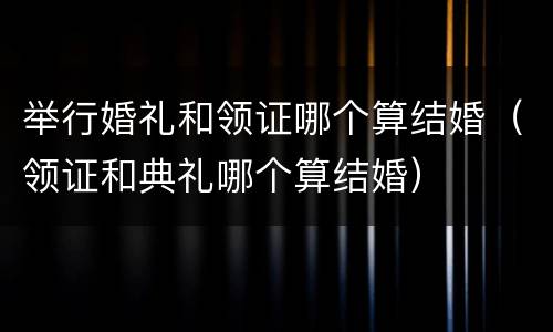 举行婚礼和领证哪个算结婚（领证和典礼哪个算结婚）
