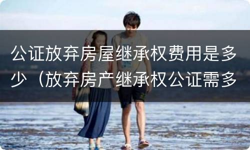 公证放弃房屋继承权费用是多少（放弃房产继承权公证需多少钱）