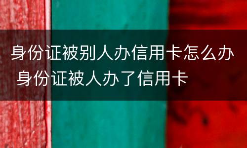 身份证被别人办信用卡怎么办 身份证被人办了信用卡