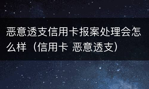 恶意透支信用卡报案处理会怎么样（信用卡 恶意透支）
