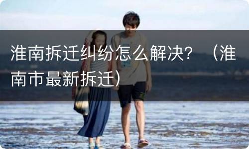 淮南拆迁纠纷怎么解决？（淮南市最新拆迁）