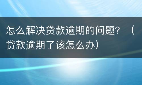 怎么解决贷款逾期的问题？（贷款逾期了该怎么办）