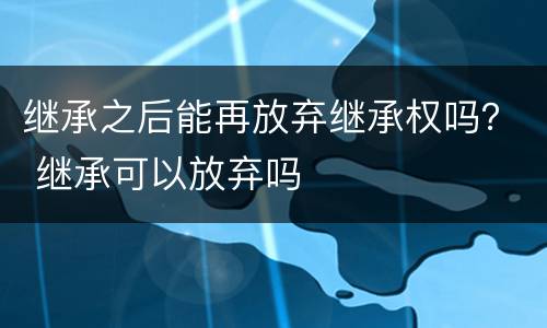 继承之后能再放弃继承权吗？ 继承可以放弃吗