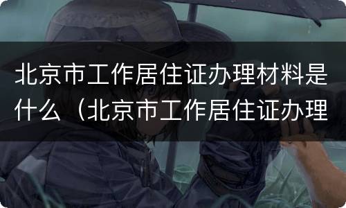 北京市工作居住证办理材料是什么（北京市工作居住证办理材料是什么样子的）
