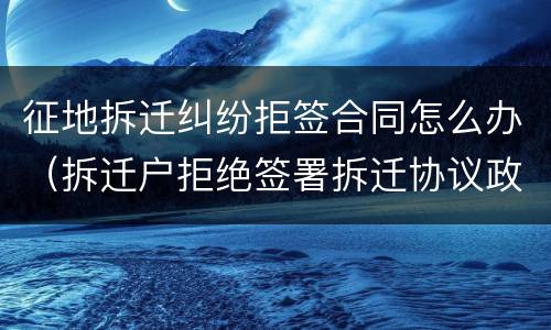 征地拆迁纠纷拒签合同怎么办（拆迁户拒绝签署拆迁协议政府如何处理）
