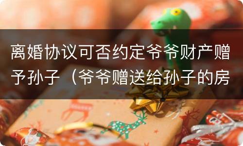 离婚协议可否约定爷爷财产赠予孙子（爷爷赠送给孙子的房产,离婚后归谁）