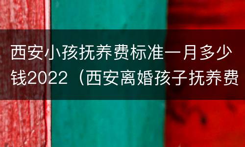 西安小孩抚养费标准一月多少钱2022（西安离婚孩子抚养费标准2017）