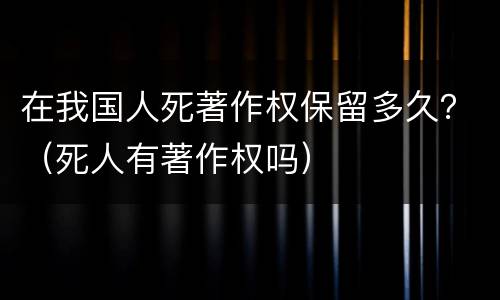 在我国人死著作权保留多久？（死人有著作权吗）
