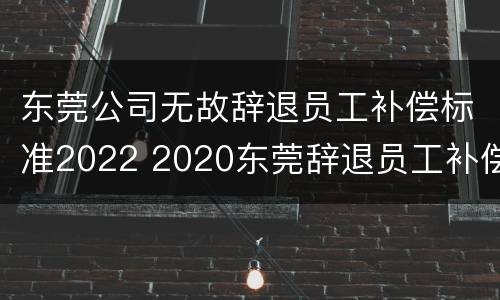 东莞公司无故辞退员工补偿标准2022 2020东莞辞退员工补偿标准