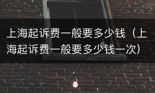 上海起诉费一般要多少钱（上海起诉费一般要多少钱一次）