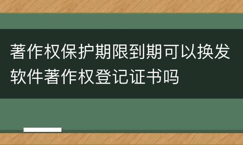 著作权保护期限到期可以换发软件著作权登记证书吗