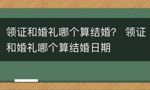 领证和婚礼哪个算结婚？ 领证和婚礼哪个算结婚日期