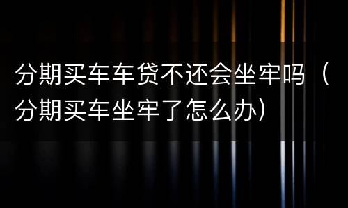 分期买车车贷不还会坐牢吗（分期买车坐牢了怎么办）