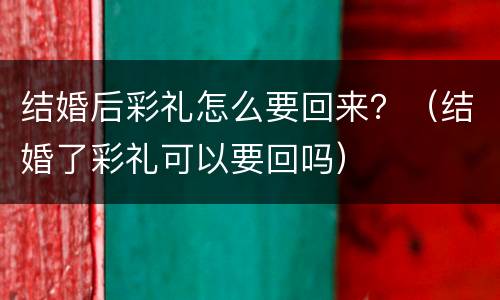 结婚后彩礼怎么要回来？（结婚了彩礼可以要回吗）
