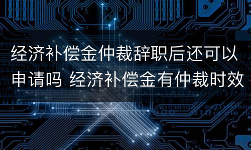 经济补偿金仲裁辞职后还可以申请吗 经济补偿金有仲裁时效吗?