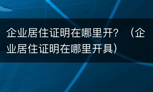 企业居住证明在哪里开？（企业居住证明在哪里开具）