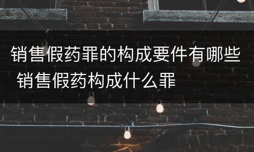 销售假药罪的构成要件有哪些 销售假药构成什么罪