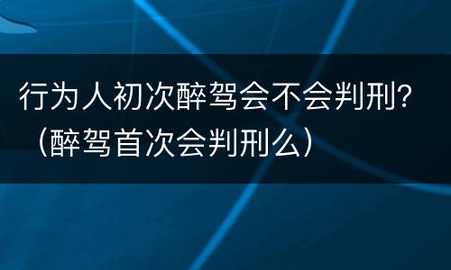 行为人初次醉驾会不会判刑？（醉驾首次会判刑么）