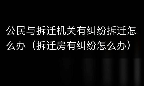 公民与拆迁机关有纠纷拆迁怎么办（拆迁房有纠纷怎么办）