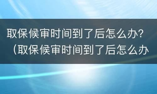 取保候审时间到了后怎么办？（取保候审时间到了后怎么办手续）